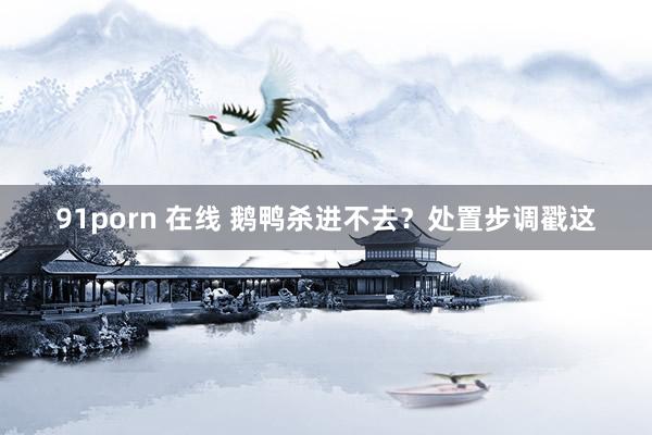91porn 在线 鹅鸭杀进不去？处置步调戳这