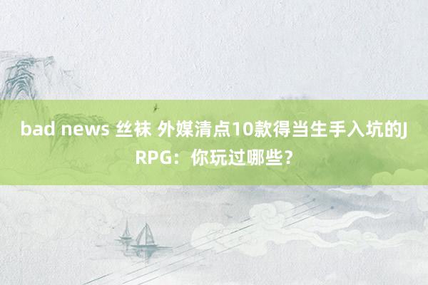 bad news 丝袜 外媒清点10款得当生手入坑的JRPG：你玩过哪些？