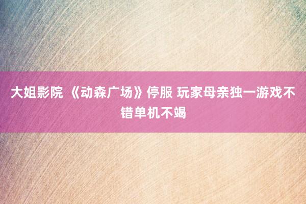 大姐影院 《动森广场》停服 玩家母亲独一游戏不错单机不竭