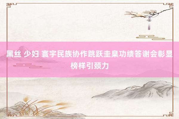 黑丝 少妇 寰宇民族协作跳跃圭臬功绩答谢会彰显榜样引颈力
