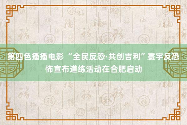 第四色播播电影 “全民反恐·共创吉利”寰宇反恐怖宣布道练活动在合肥启动