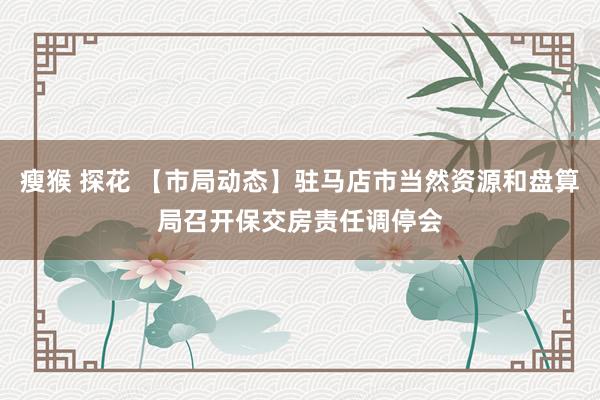 瘦猴 探花 【市局动态】驻马店市当然资源和盘算局召开保交房责任调停会