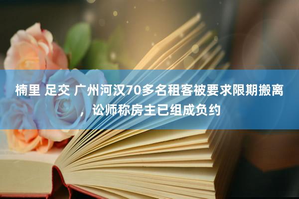 楠里 足交 广州河汉70多名租客被要求限期搬离，讼师称房主已组成负约