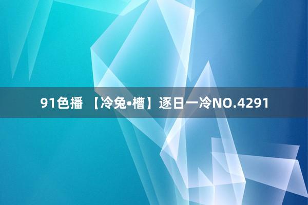 91色播 【冷兔•槽】逐日一冷NO.4291