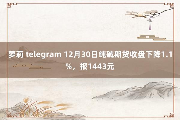萝莉 telegram 12月30日纯碱期货收盘下降1.1%，报1443元