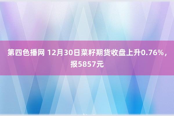 第四色播网 12月30日菜籽期货收盘上升0.76%，报5857元