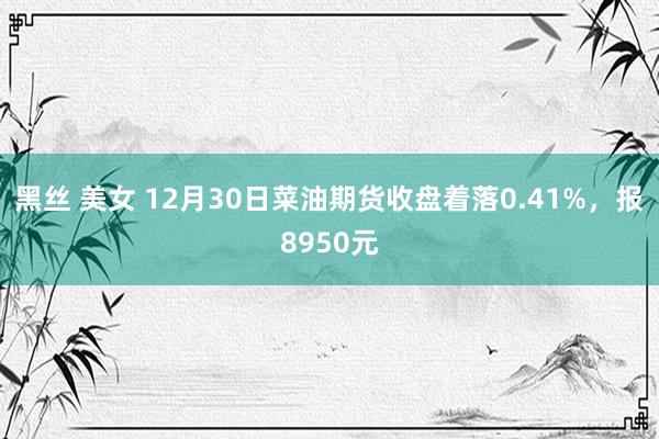 黑丝 美女 12月30日菜油期货收盘着落0.41%，报8950元