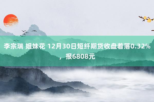 李宗瑞 姐妹花 12月30日短纤期货收盘着落0.32%，报6808元