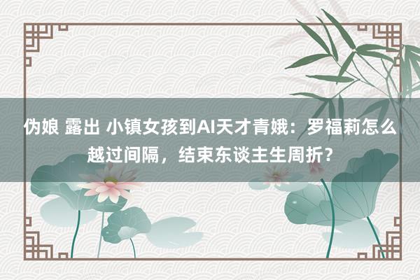 伪娘 露出 小镇女孩到AI天才青娥：罗福莉怎么越过间隔，结束东谈主生周折？