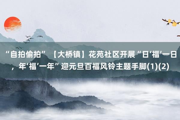 “自拍偷拍” 【大桥镇】花苑社区开展“日‘福’一日，年‘福’一年”迎元旦百福风铃主题手脚(1)(2)