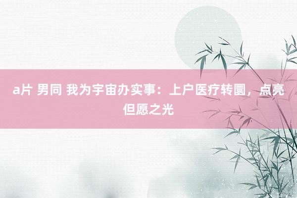 a片 男同 我为宇宙办实事：上户医疗转圜，点亮但愿之光