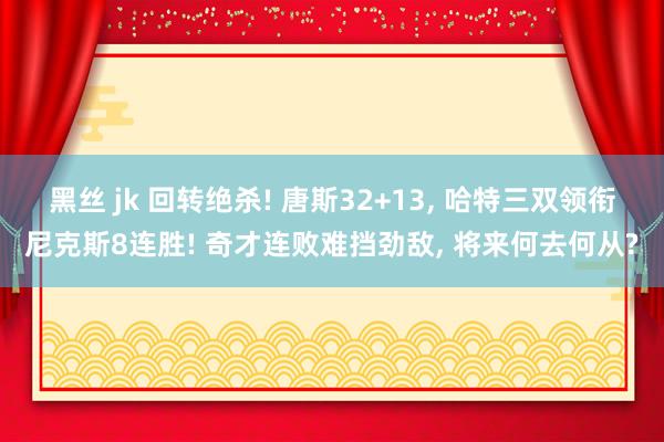 黑丝 jk 回转绝杀! 唐斯32+13， 哈特三双领衔尼克斯8连胜! 奇才连败难挡劲敌， 将来何去何从?
