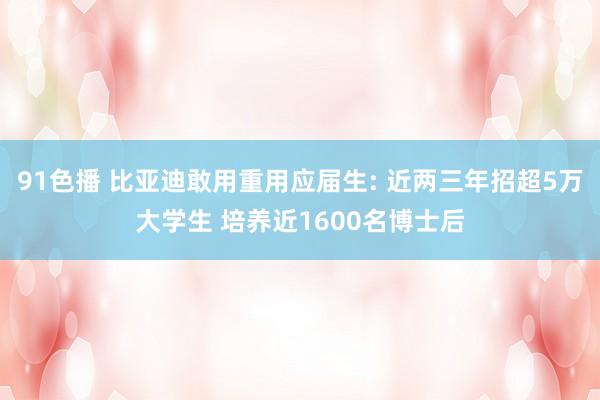 91色播 比亚迪敢用重用应届生: 近两三年招超5万大学生 培养近1600名博士后