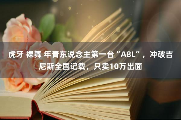 虎牙 裸舞 年青东说念主第一台“A8L”，冲破吉尼斯全国记载，只卖10万出面