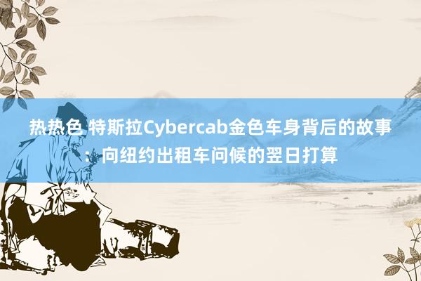 热热色 特斯拉Cybercab金色车身背后的故事：向纽约出租车问候的翌日打算