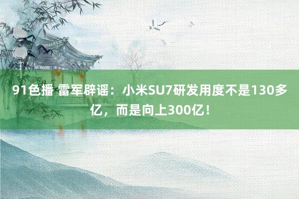 91色播 雷军辟谣：小米SU7研发用度不是130多亿，而是向上300亿！