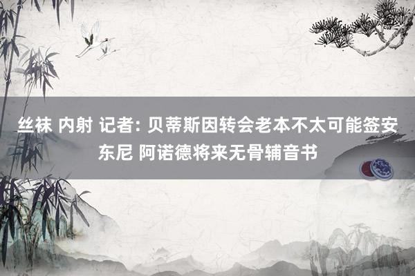 丝袜 内射 记者: 贝蒂斯因转会老本不太可能签安东尼 阿诺德将来无骨辅音书