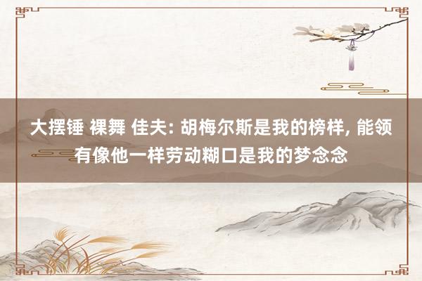 大摆锤 裸舞 佳夫: 胡梅尔斯是我的榜样， 能领有像他一样劳动糊口是我的梦念念
