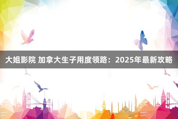 大姐影院 加拿大生子用度领路：2025年最新攻略