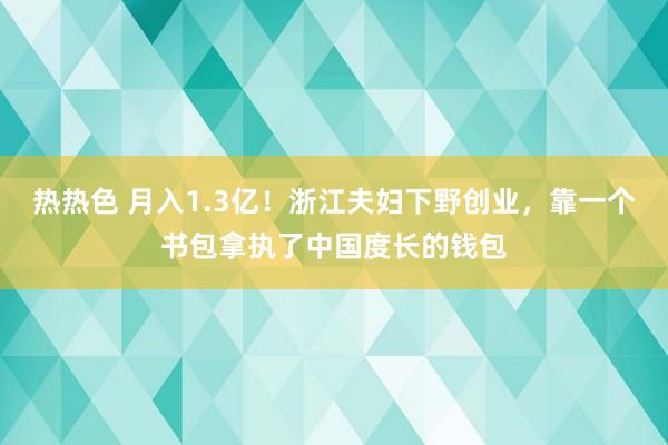 热热色 月入1.3亿！浙江夫妇下野创业，靠一个书包拿执了中国度长的钱包