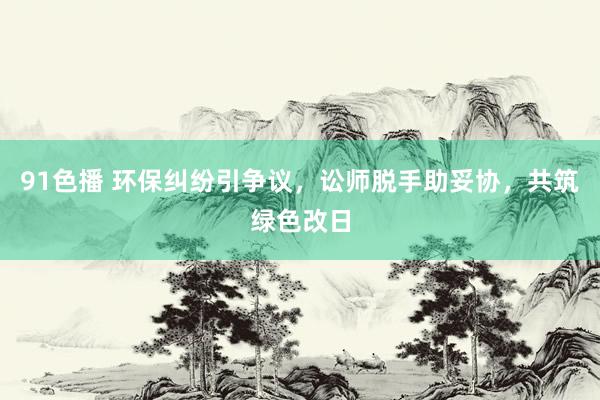 91色播 环保纠纷引争议，讼师脱手助妥协，共筑绿色改日