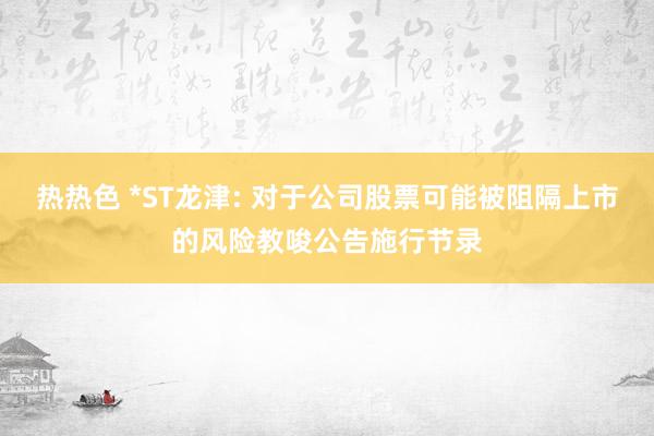 热热色 *ST龙津: 对于公司股票可能被阻隔上市的风险教唆公告施行节录