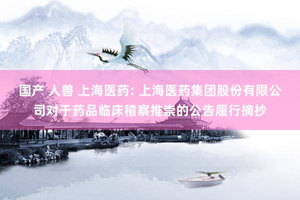 国产 人兽 上海医药: 上海医药集团股份有限公司对于药品临床稽察推崇的公告履行摘抄