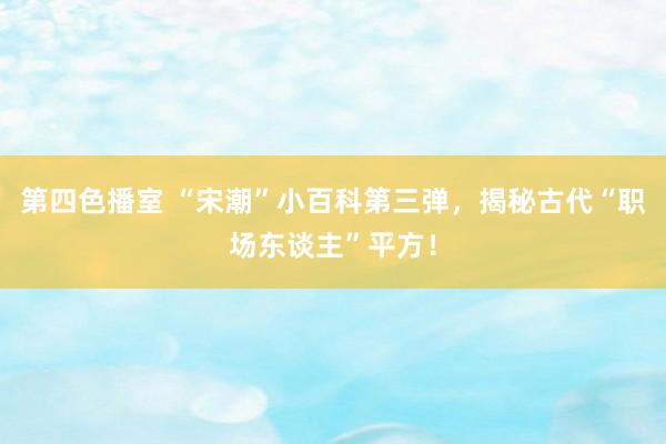 第四色播室 “宋潮”小百科第三弹，揭秘古代“职场东谈主”平方！