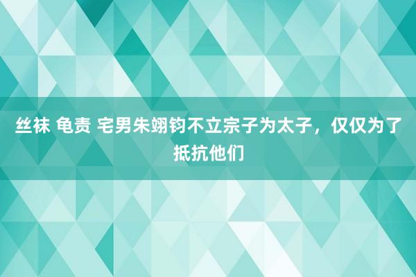 丝袜 龟责 宅男朱翊钧不立宗子为太子，仅仅为了抵抗他们
