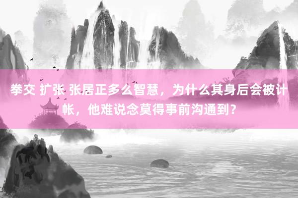 拳交 扩张 张居正多么智慧，为什么其身后会被计帐，他难说念莫得事前沟通到？