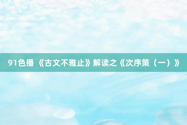 91色播 《古文不雅止》解读之《次序策（一）》