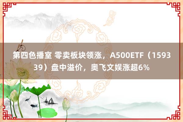 第四色播室 零卖板块领涨，A500ETF（159339）盘中溢价，奥飞文娱涨超6%
