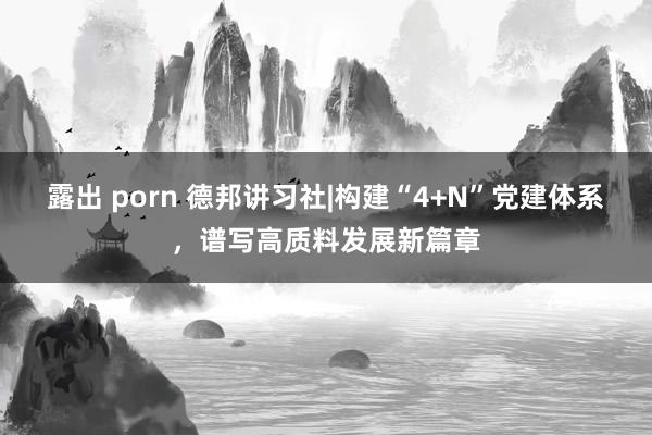 露出 porn 德邦讲习社|构建“4+N”党建体系，谱写高质料发展新篇章