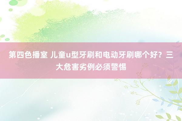 第四色播室 儿童u型牙刷和电动牙刷哪个好？三大危害劣例必须警惕