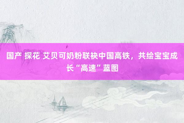 国产 探花 艾贝可奶粉联袂中国高铁，共绘宝宝成长“高速”蓝图