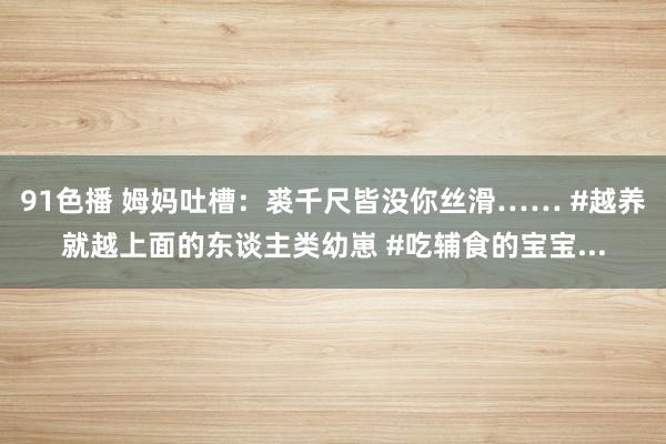 91色播 姆妈吐槽：裘千尺皆没你丝滑…… #越养就越上面的东谈主类幼崽 #吃辅食的宝宝...