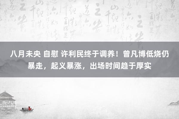 八月未央 自慰 许利民终于调养！曾凡博低烧仍暴走，起义暴涨，出场时间趋于厚实