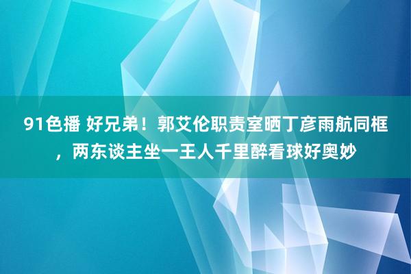 91色播 好兄弟！郭艾伦职责室晒丁彦雨航同框，两东谈主坐一王人千里醉看球好奥妙