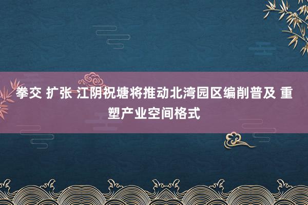 拳交 扩张 江阴祝塘将推动北湾园区编削普及 重塑产业空间格式