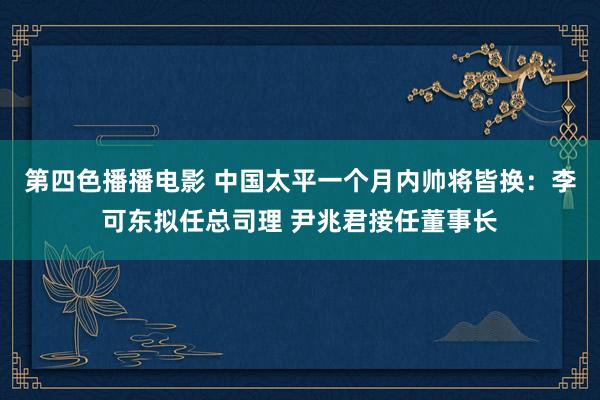 第四色播播电影 中国太平一个月内帅将皆换：李可东拟任总司理 尹兆君接任董事长