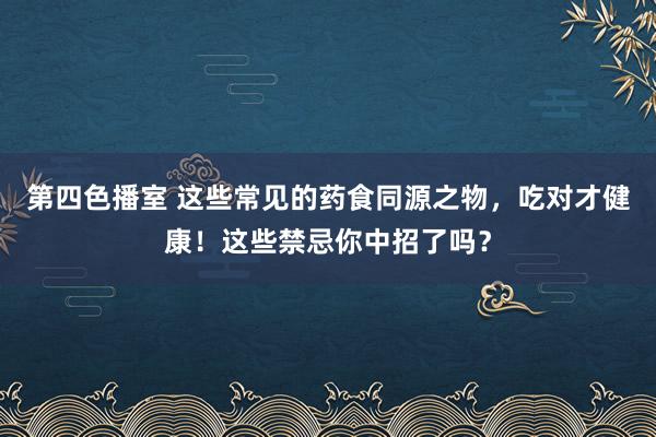 第四色播室 这些常见的药食同源之物，吃对才健康！这些禁忌你中招了吗？