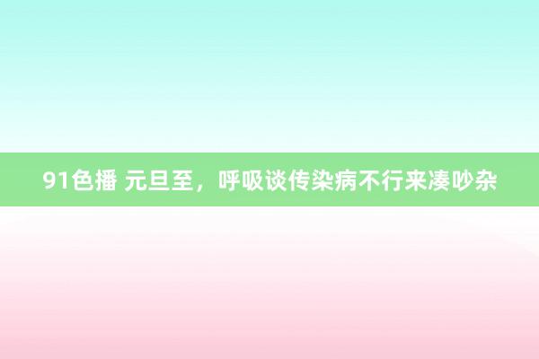 91色播 元旦至，呼吸谈传染病不行来凑吵杂