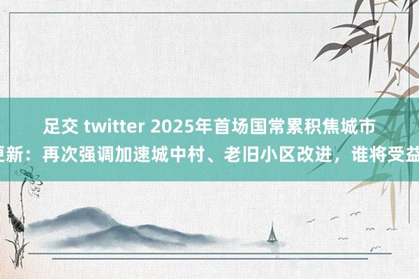 足交 twitter 2025年首场国常累积焦城市更新：再次强调加速城中村、老旧小区改进，谁将受益？