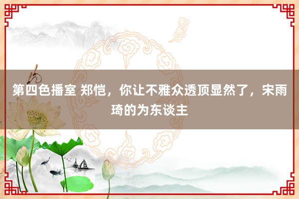 第四色播室 郑恺，你让不雅众透顶显然了，宋雨琦的为东谈主