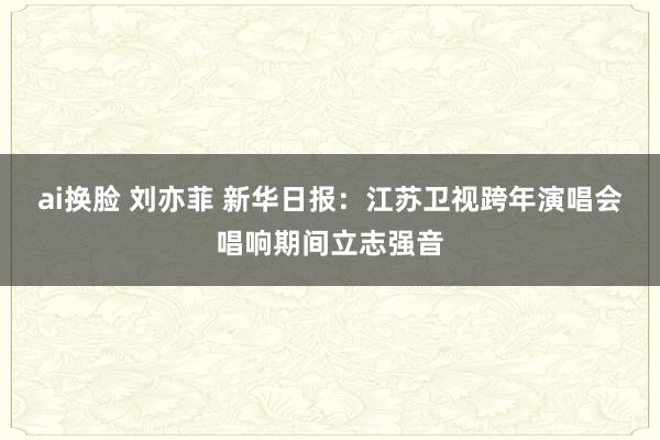 ai换脸 刘亦菲 新华日报:江苏卫视跨年演唱会唱响期间立志强音