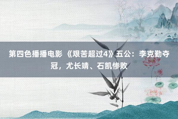 第四色播播电影 《艰苦超过4》五公：李克勤夺冠，尤长靖、石凯惨败