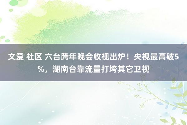 文爱 社区 六台跨年晚会收视出炉！央视最高破5%，湖南台靠流量打垮其它卫视