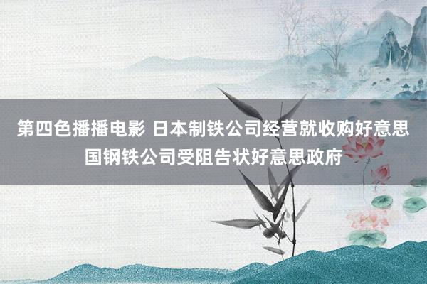 第四色播播电影 日本制铁公司经营就收购好意思国钢铁公司受阻告状好意思政府