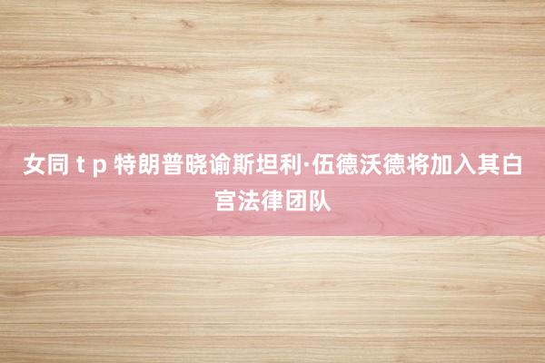 女同 t p 特朗普晓谕斯坦利·伍德沃德将加入其白宫法律团队