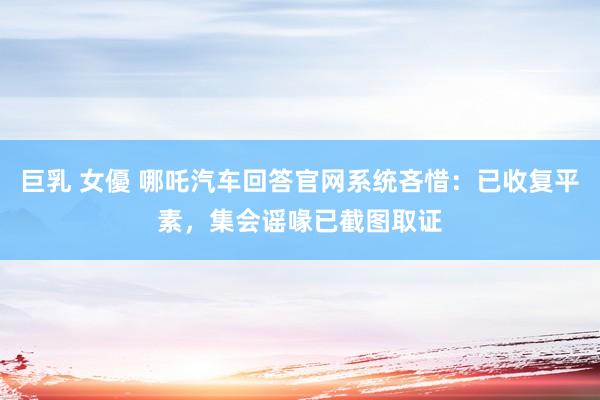 巨乳 女優 哪吒汽车回答官网系统吝惜：已收复平素，集会谣喙已截图取证